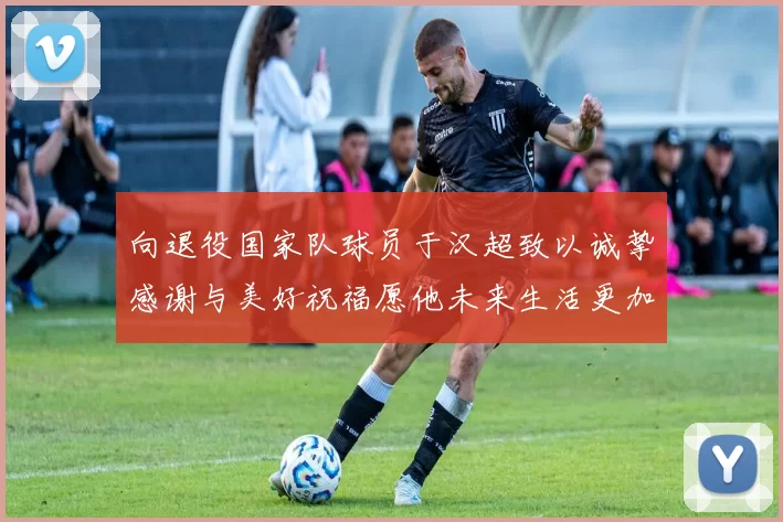 向退役国家队球员于汉超致以诚挚感谢与美好祝福愿他未来生活更加精彩
