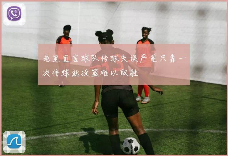 老里直言球队传球失误严重只靠一次传球就投篮难以取胜