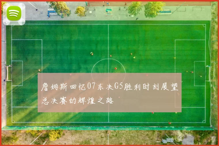 詹姆斯回忆07东决G5胜利时刻展望总决赛的辉煌之路