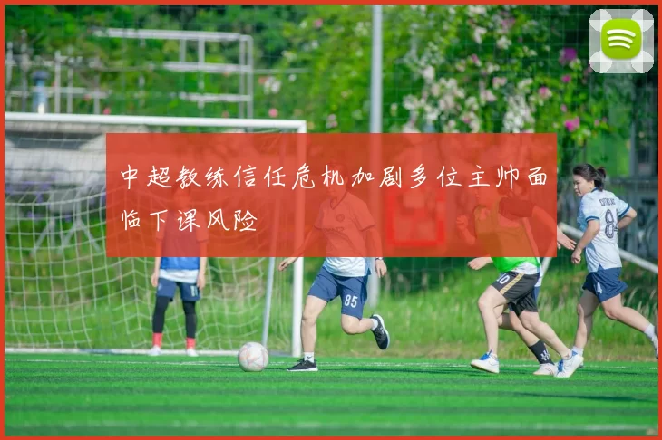 中超教练信任危机加剧多位主帅面临下课风险