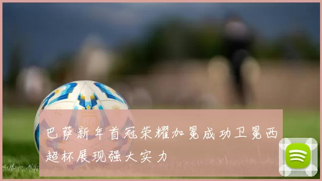 巴萨新年首冠荣耀加冕成功卫冕西超杯展现强大实力